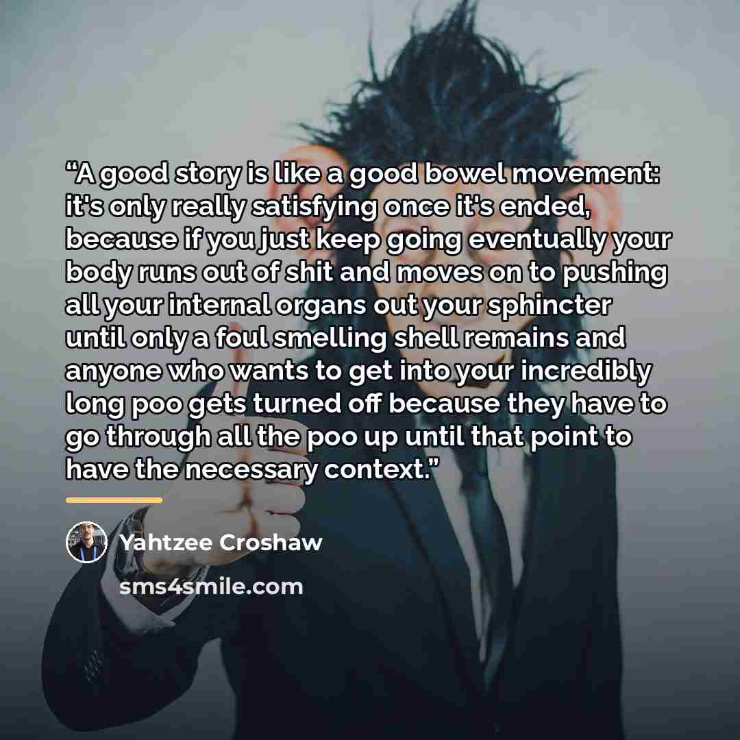 “A good story is like a good bowel movement: it's only really satisfying once it's ended, because if you just keep going eventually your body runs out of shit and moves on to pushing all your internal organs out your sphincter until only a foul smelling shell remains and anyone who wants to get…” quote by Yahtzee Croshaw