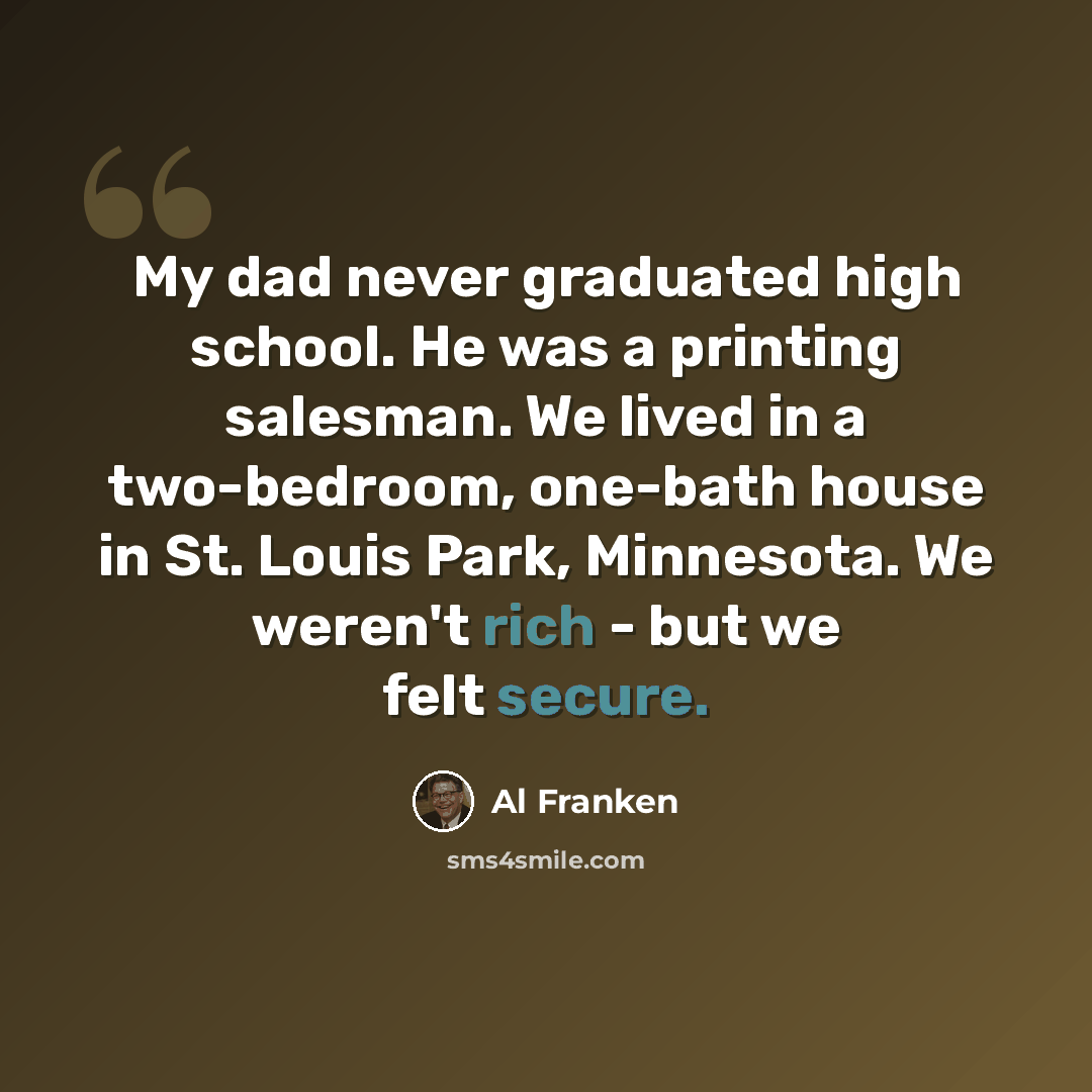 “My dad never graduated high school. He was a printing salesman. We lived in a two-bedroom, one-bath house in St. Louis Park, Minnesota. We weren't rich - but we felt secure.” quote by Al Franken