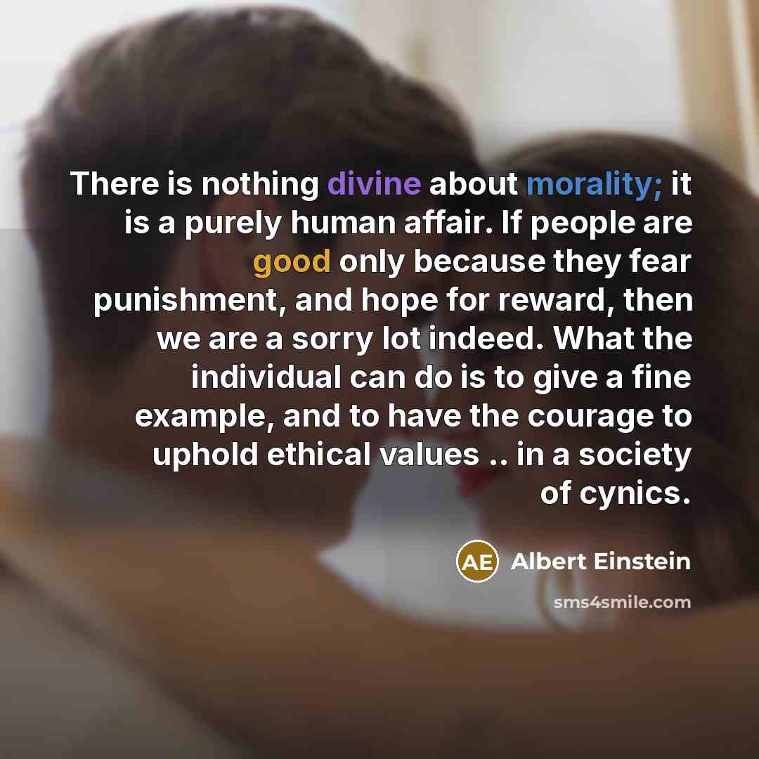 “There is nothing divine about morality; it is a purely human affair. If people are good only because they fear punishment, and hope for reward, then we are a sorry lot indeed. What the individual can do is to give a fine example, and to have the courage to uphold ethical values .. in a society of…” quote by Albert Einstein