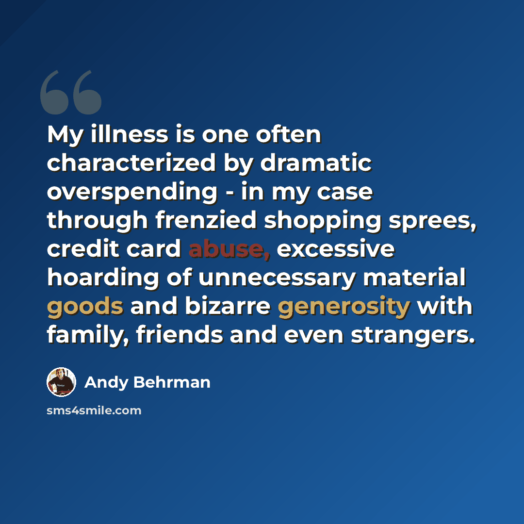 “My illness is one often characterized by dramatic overspending - in my case through frenzied shopping sprees, credit card abuse, excessive hoarding of unnecessary material goods and bizarre generosity with family, friends and even strangers.” quote by Andy Behrman
