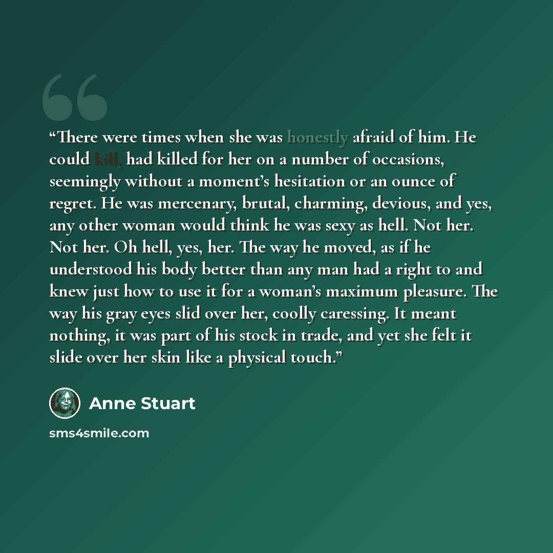 “There were times when she was honestly afraid of him. He could kill, had killed for her on a number of occasions, seemingly without a moment’s hesitation or an ounce of regret. He was mercenary, brutal, charming, devious, and yes, any other woman would think he was sexy as hell. Not her. Not her…” quote by Anne Stuart