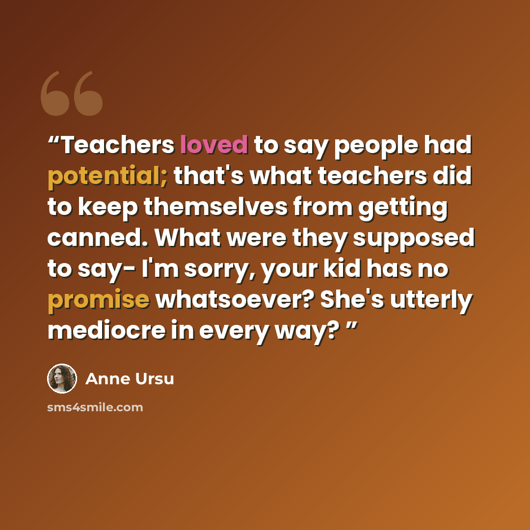 “Teachers loved to say people had potential; that's what teachers did to keep themselves from getting canned. What were they supposed to say- I'm sorry, your kid has no promise whatsoever? She's utterly mediocre in every way?” quote by Anne Ursu