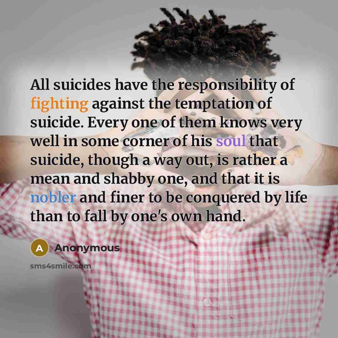 “All suicides have the responsibility of fighting against the temptation of suicide. Every one of them knows very well in some corner of his soul that suicide, though a way out, is rather a mean and shabby one, and that it is nobler and finer to be conquered by life than to fall by one's own hand.” quote by Anonymous