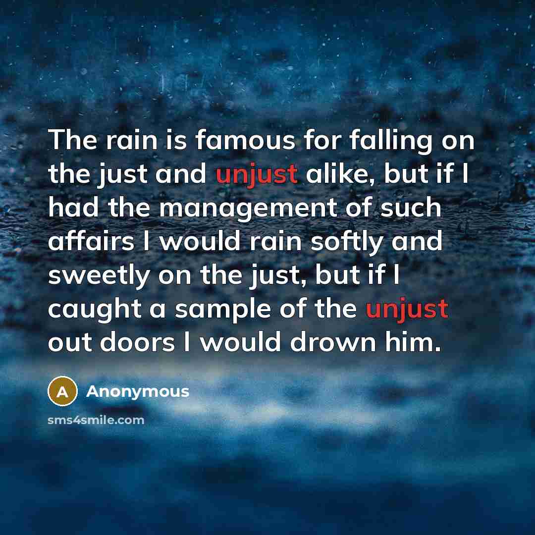 “The rain is famous for falling on the just and unjust alike, but if I had the management of such affairs I would rain softly and sweetly on the just, but if I caught a sample of the unjust out doors I would drown him.” quote by Anonymous