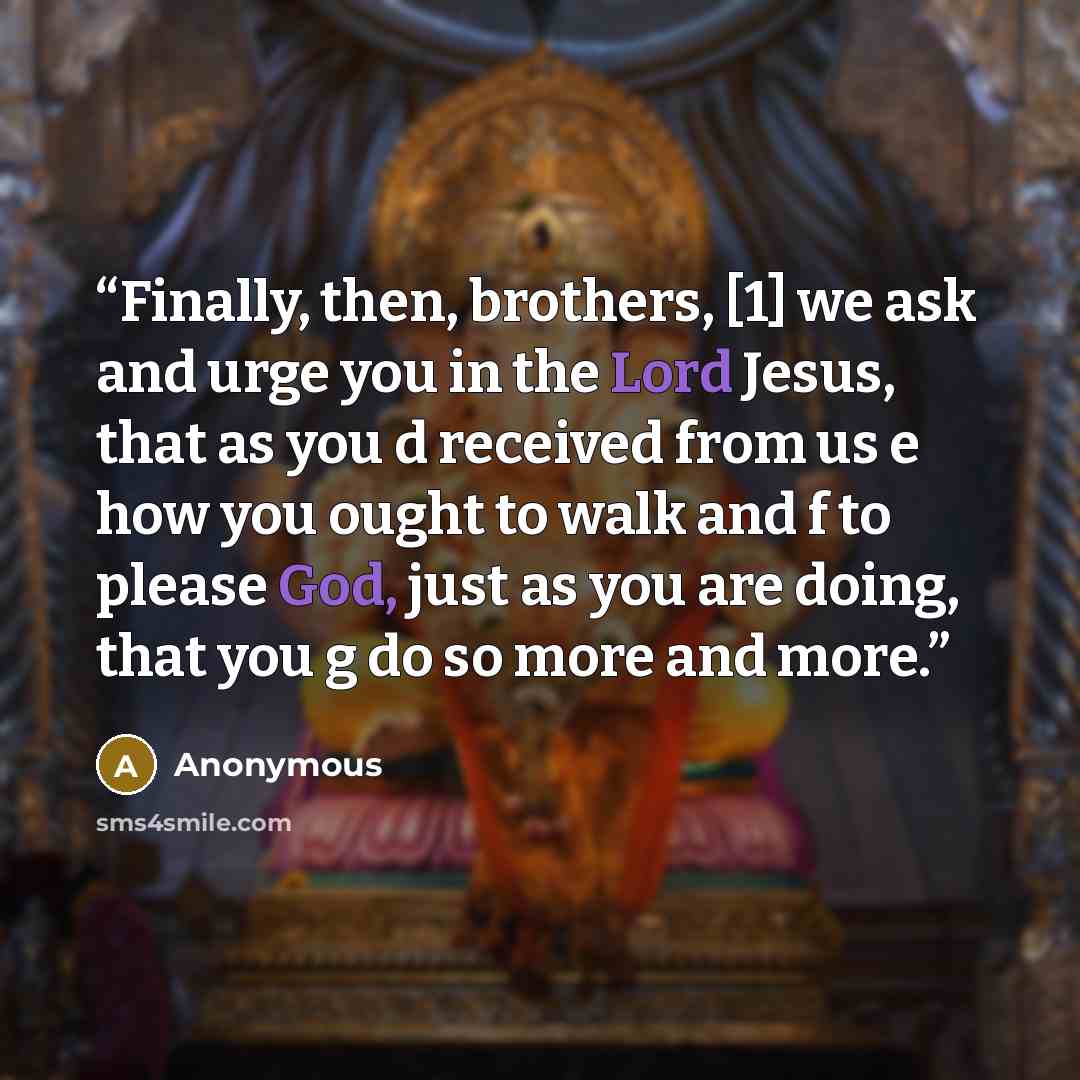 “Finally, then, brothers, [1] we ask and urge you in the Lord Jesus, that as you d received from us e how you ought to walk and f to please God, just as you are doing, that you g do so more and more.” quote by Anonymous