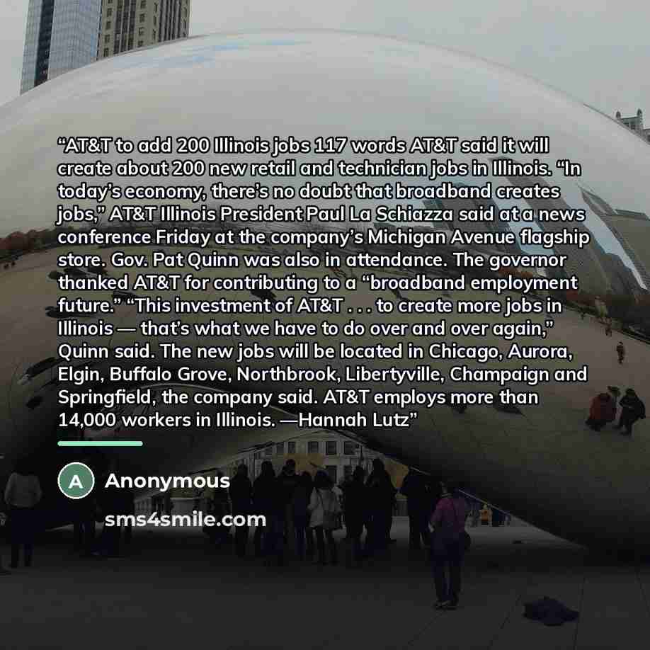 “AT&T to add 200 Illinois jobs 117 words AT&T said it will create about 200 new retail and technician jobs in Illinois. “In today’s economy, there’s no doubt that broadband creates jobs,” AT&T Illinois President Paul La Schiazza said at a news conference Friday at the company’s Michigan Avenue…” quote by Anonymous