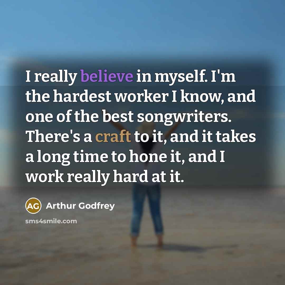 “I really believe in myself. I'm the hardest worker I know, and one of the best songwriters. There's a craft to it, and it takes a long time to hone it, and I work really hard at it.” quote by Arthur Godfrey