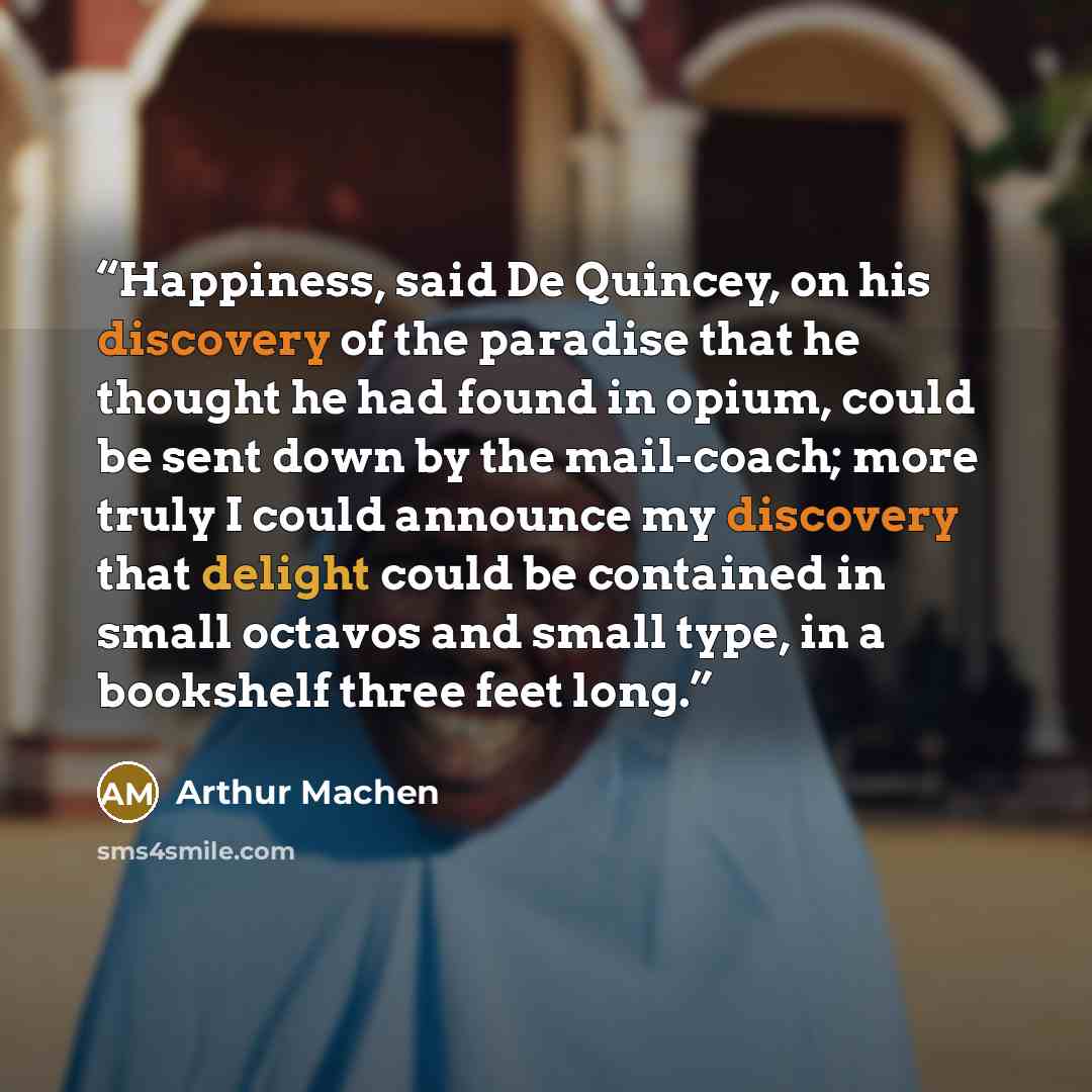 “Happiness, said De Quincey, on his discovery of the paradise that he thought he had found in opium, could be sent down by the mail-coach; more truly I could announce my discovery that delight could be contained in small octavos and small type, in a bookshelf three feet long.” quote by Arthur Machen