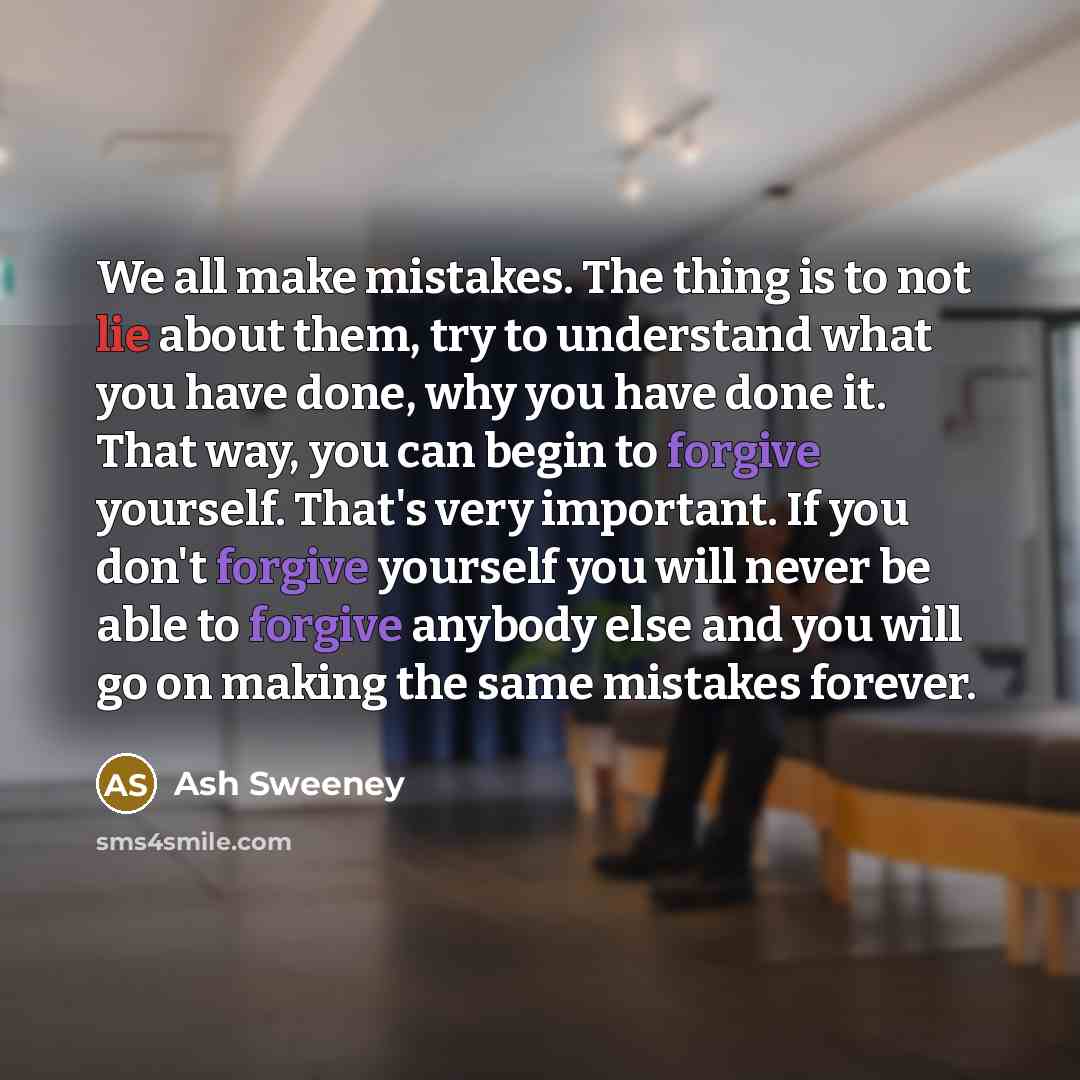 “We all make mistakes. The thing is to not lie about them, try to understand what you have done, why you have done it. That way, you can begin to forgive yourself. That's very important. If you don't forgive yourself you will never be able to forgive anybody else and you will go on making the same…” quote by Ash Sweeney