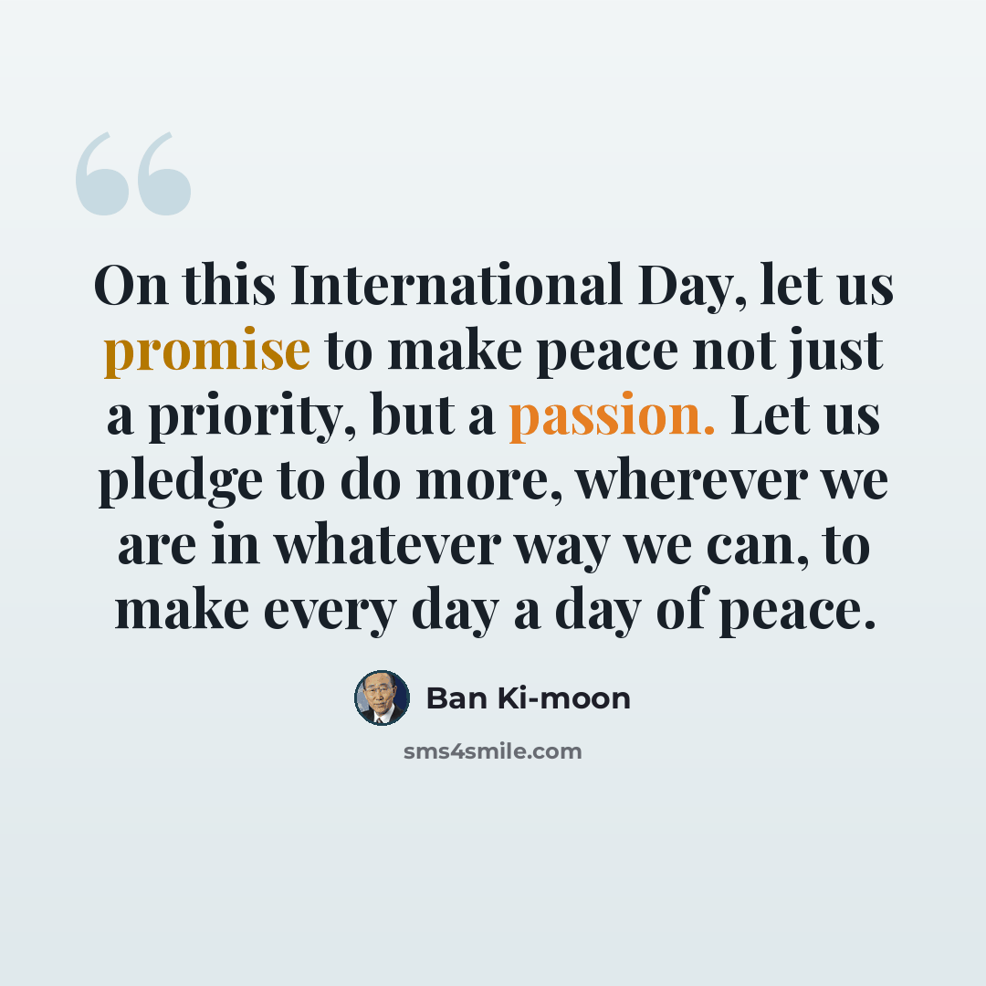 “On this International Day, let us promise to make peace not just a priority, but a passion. Let us pledge to do more, wherever we are in whatever way we can, to make every day a day of peace.” quote by Ban Ki-moon