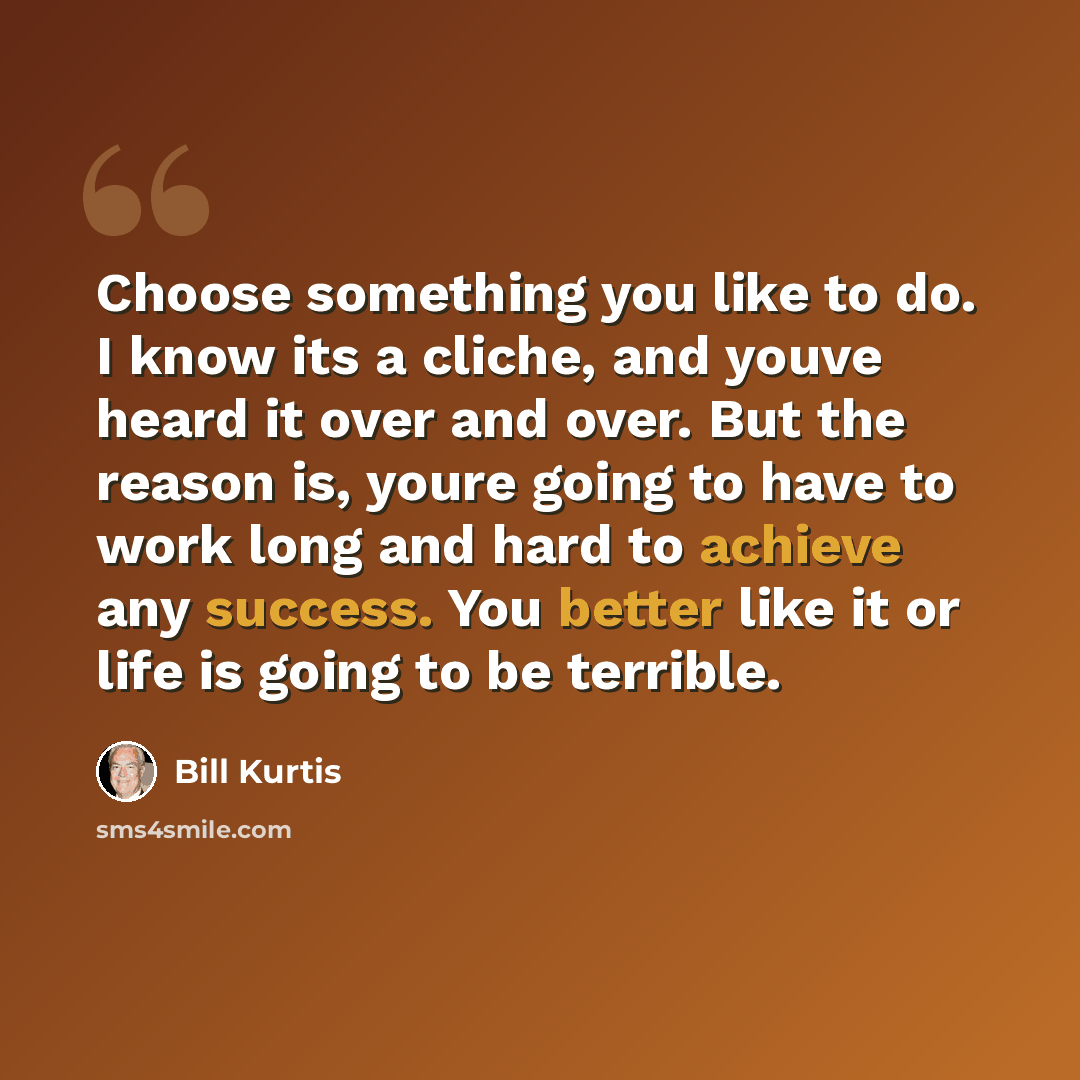 “Choose something you like to do. I know its a cliche, and youve heard it over and over. But the reason is, youre going to have to work long and hard to achieve any success. You better like it or life is going to be terrible.” quote by Bill Kurtis