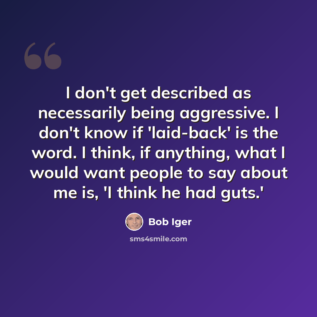 “I don't get described as necessarily being aggressive. I don't know if 'laid-back' is the word. I think, if anything, what I would want people to say about me is, 'I think he had guts.'” quote by Bob Iger