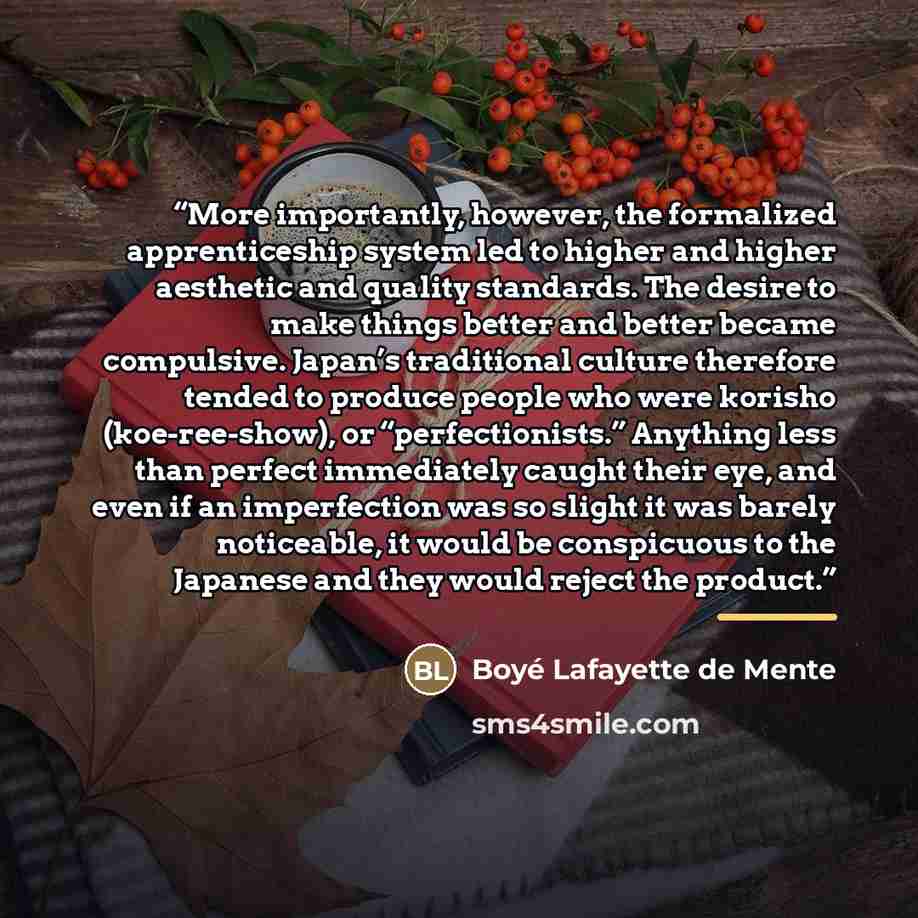 “More importantly, however, the formalized apprenticeship system led to higher and higher aesthetic and quality standards. The desire to make things better and better became compulsive. Japan’s traditional culture therefore tended to produce people who were korisho (koe-ree-show), or…” quote by Boyé Lafayette de Mente