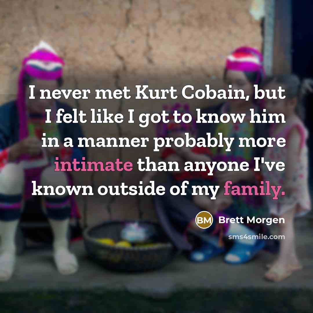 “I never met Kurt Cobain, but I felt like I got to know him in a manner probably more intimate than anyone I've known outside of my family.” quote by Brett Morgen