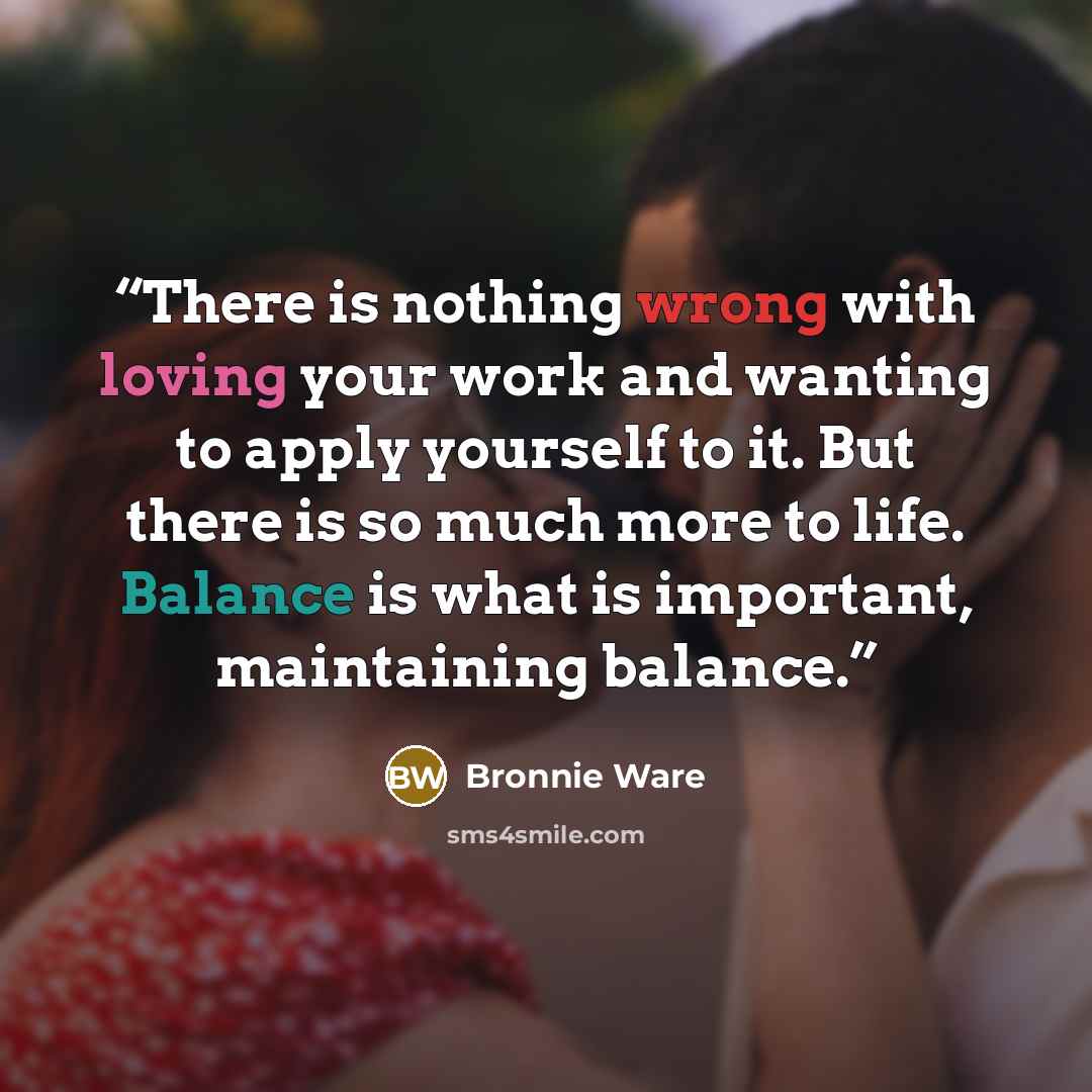“There is nothing wrong with loving your work and wanting to apply yourself to it. But there is so much more to life. Balance is what is important, maintaining balance.” quote by Bronnie Ware