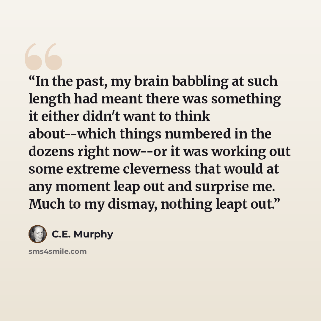 “In the past, my brain babbling at such length had meant there was something it either didn't want to think about--which things numbered in the dozens right now--or it was working out some extreme cleverness that would at any moment leap out and surprise me. Much to my dismay, nothing leapt out.” quote by C.E. Murphy