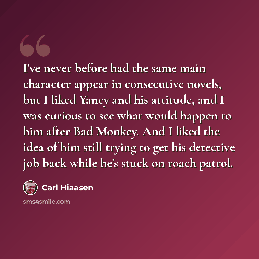 “I've never before had the same main character appear in consecutive novels, but I liked Yancy and his attitude, and I was curious to see what would happen to him after Bad Monkey. And I liked the idea of him still trying to get his detective job back while he's stuck on roach patrol.” quote by Carl Hiaasen