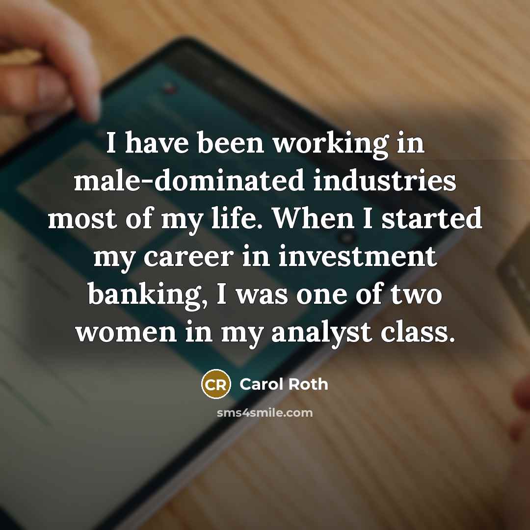 “I have been working in male-dominated industries most of my life. When I started my career in investment banking, I was one of two women in my analyst class.” quote by Carol Roth