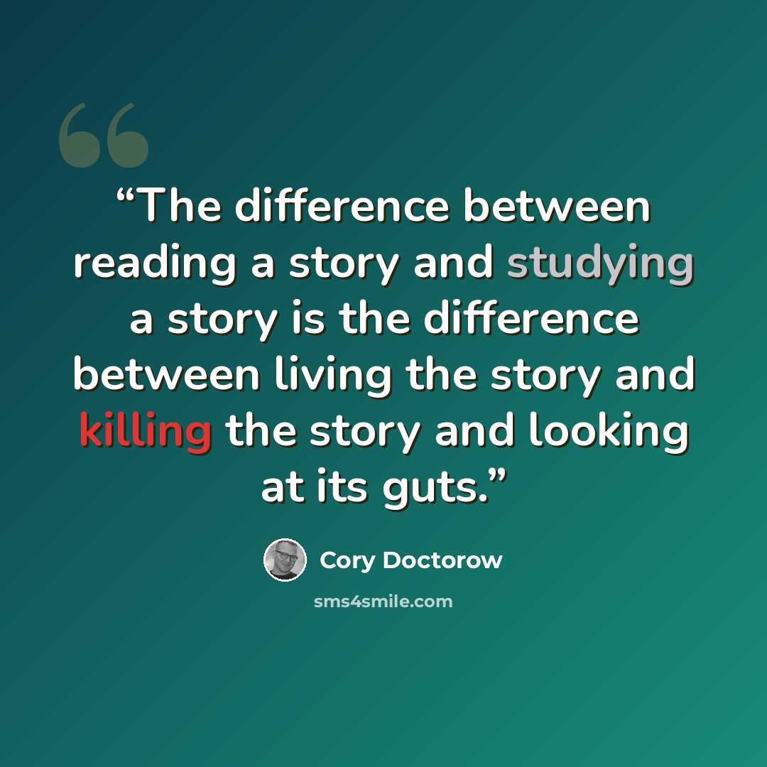“The difference between reading a story and studying a story is the difference between living the story and killing the story and looking at its guts.” quote by Cory Doctorow