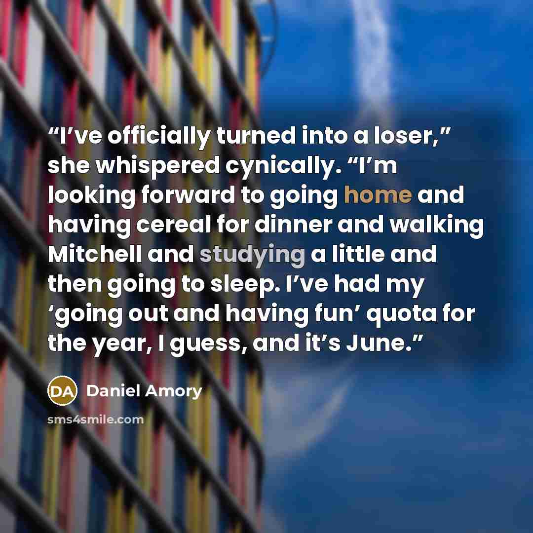 “I’ve officially turned into a loser,” she whispered cynically. “I’m looking forward to going home and having cereal for dinner and walking Mitchell and studying a little and then going to sleep. I’ve had my ‘going out and having fun’ quota for the year, I guess, and it’s June.” quote by Daniel Amory