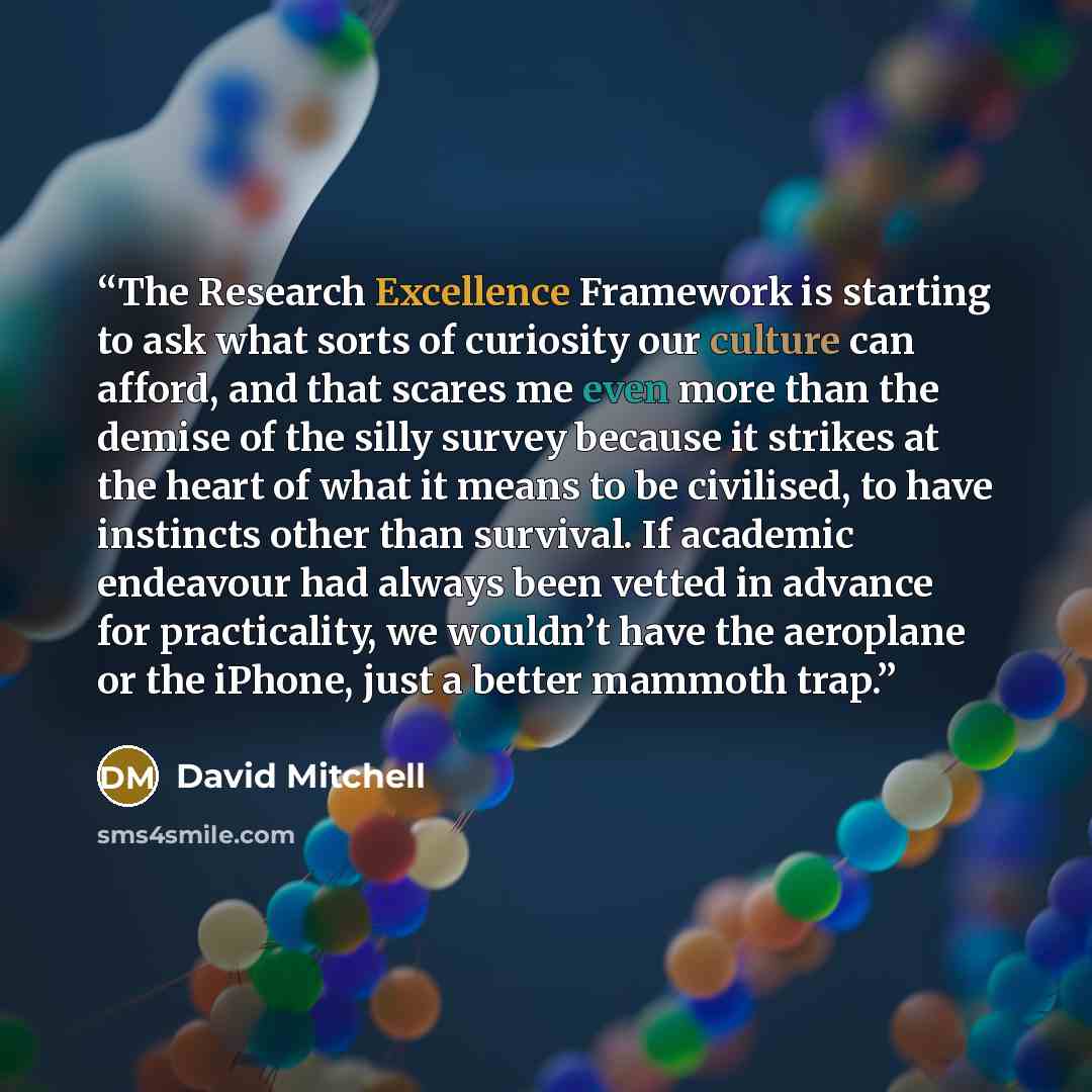 “The Research Excellence Framework is starting to ask what sorts of curiosity our culture can afford, and that scares me even more than the demise of the silly survey because it strikes at the heart of what it means to be civilised, to have instincts other than survival. If academic endeavour had…” quote by David Mitchell