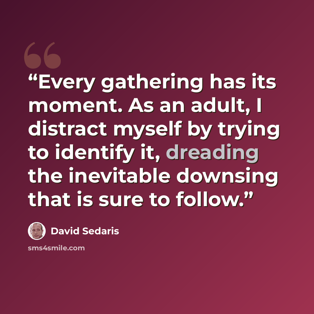 “Every gathering has its moment. As an adult, I distract myself by trying to identify it, dreading the inevitable downsing that is sure to follow.” quote by David Sedaris