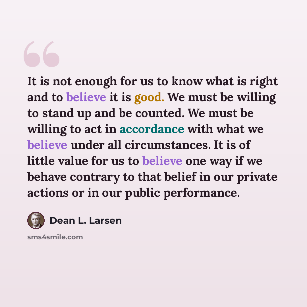 “It is not enough for us to know what is right and to believe it is good. We must be willing to stand up and be counted. We must be willing to act in accordance with what we believe under all circumstances. It is of little value for us to believe one way if we behave contrary to that belief in our…” quote by Dean L. Larsen