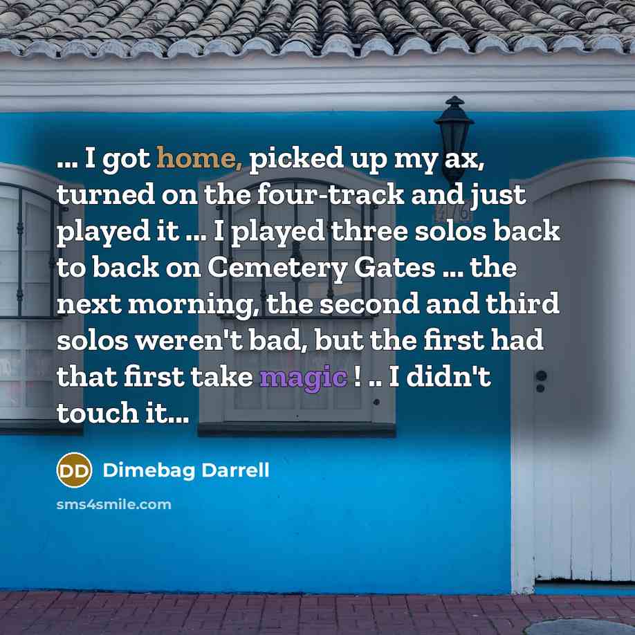 “... I got home, picked up my ax, turned on the four-track and just played it ... I played three solos back to back on Cemetery Gates ... the next morning, the second and third solos weren't bad, but the first had that first take magic ! .. I didn't touch it...” quote by Dimebag Darrell