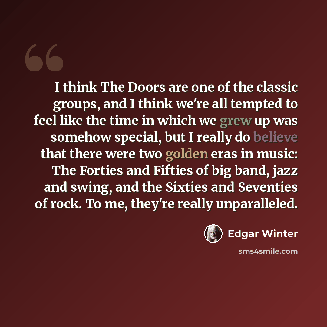“I think The Doors are one of the classic groups, and I think we're all tempted to feel like the time in which we grew up was somehow special, but I really do believe that there were two golden eras in music: The Forties and Fifties of big band, jazz and swing, and the Sixties and Seventies of…” quote by Edgar Winter