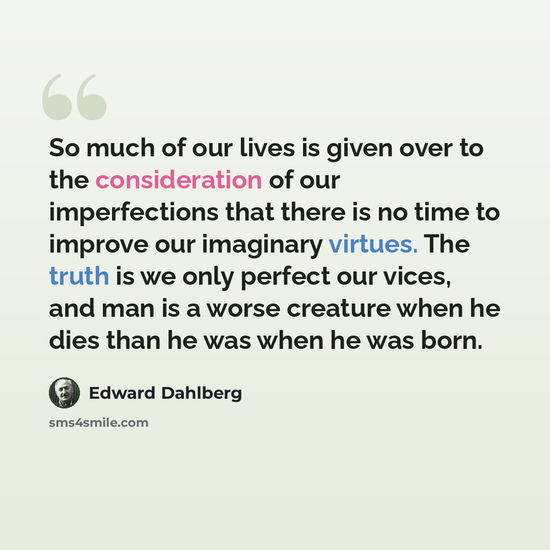 “So much of our lives is given over to the consideration of our imperfections that there is no time to improve our imaginary virtues. The truth is we only perfect our vices, and man is a worse creature when he dies than he was when he was born.” quote by Edward Dahlberg