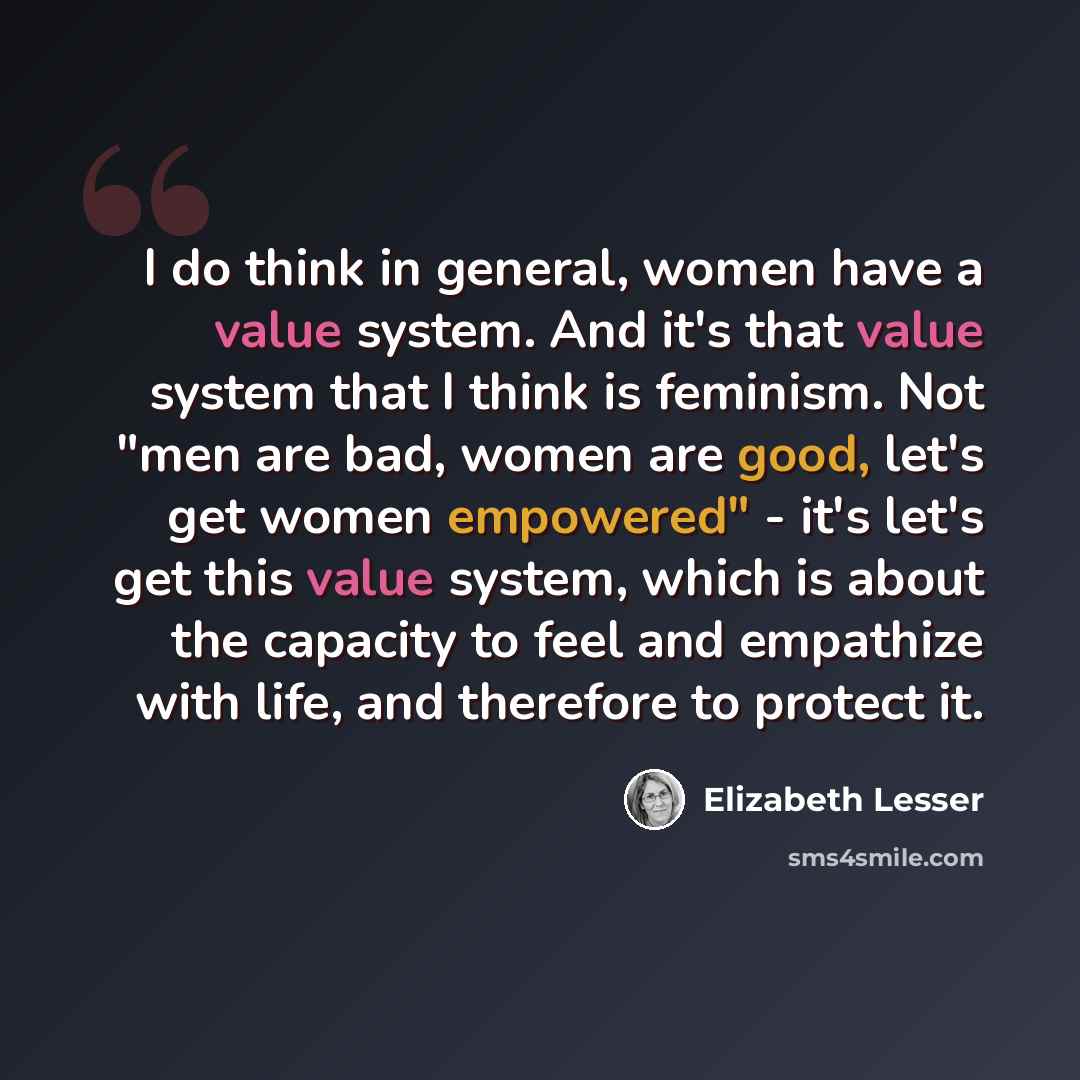 “I do think in general, women have a value system. And it's that value system that I think is feminism. Not "men are bad, women are good, let's get women empowered" - it's let's get this value system, which is about the capacity to feel and empathize with life, and therefore to protect it.” quote by Elizabeth Lesser