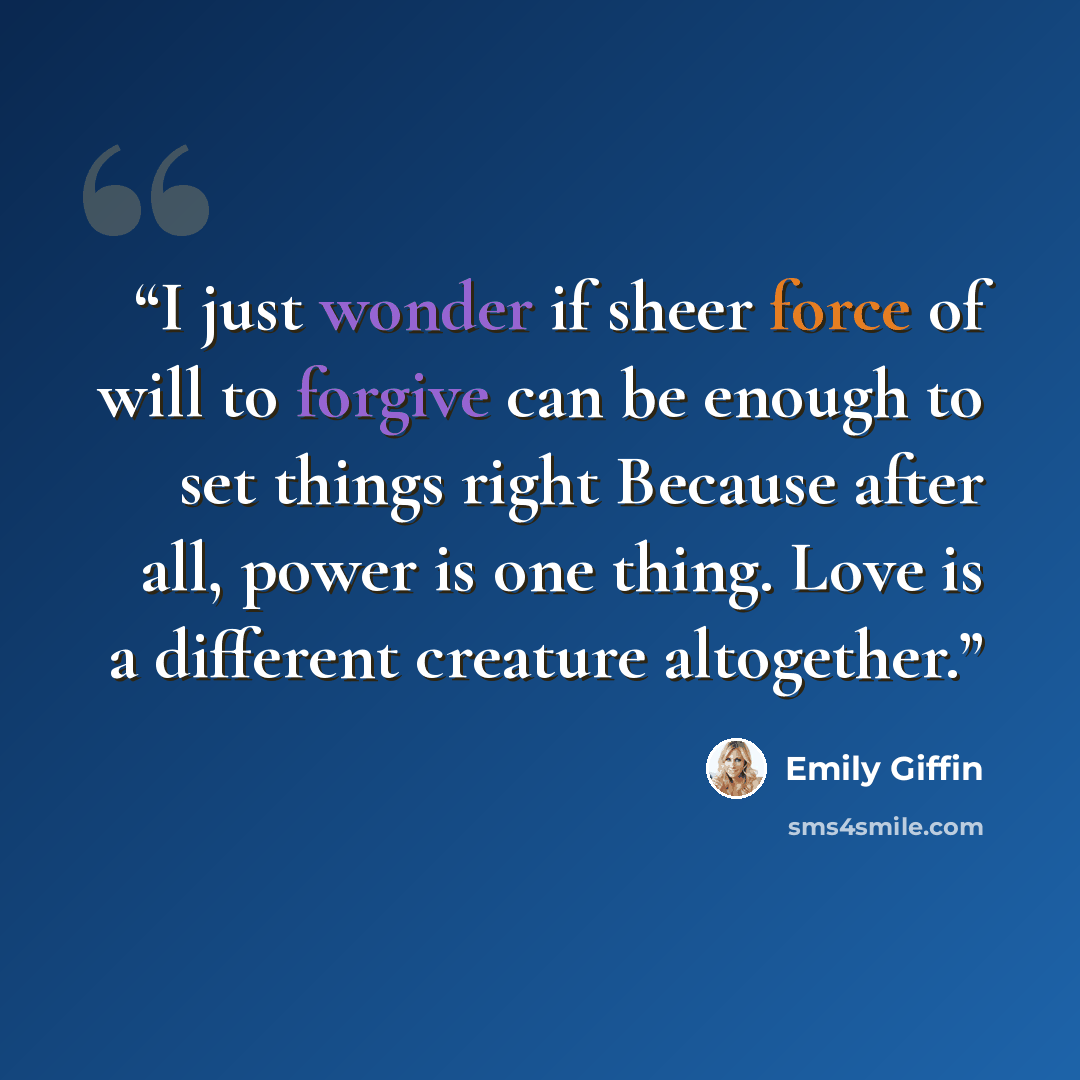 “I just wonder if sheer force of will to forgive can be enough to set things right Because after all, power is one thing. Love is a different creature altogether.” quote by Emily Giffin