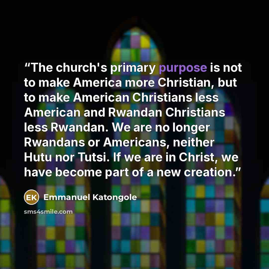 “The church's primary purpose is not to make America more Christian, but to make American Christians less American and Rwandan Christians less Rwandan. We are no longer Rwandans or Americans, neither Hutu nor Tutsi. If we are in Christ, we have become part of a new creation.” quote by Emmanuel Katongole