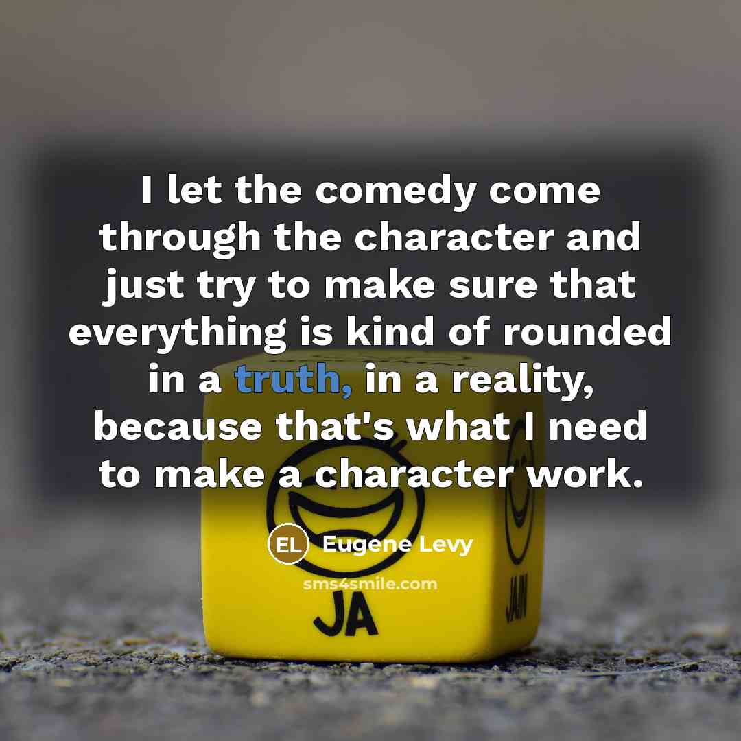 “I let the comedy come through the character and just try to make sure that everything is kind of rounded in a truth, in a reality, because that's what I need to make a character work.” quote by Eugene Levy