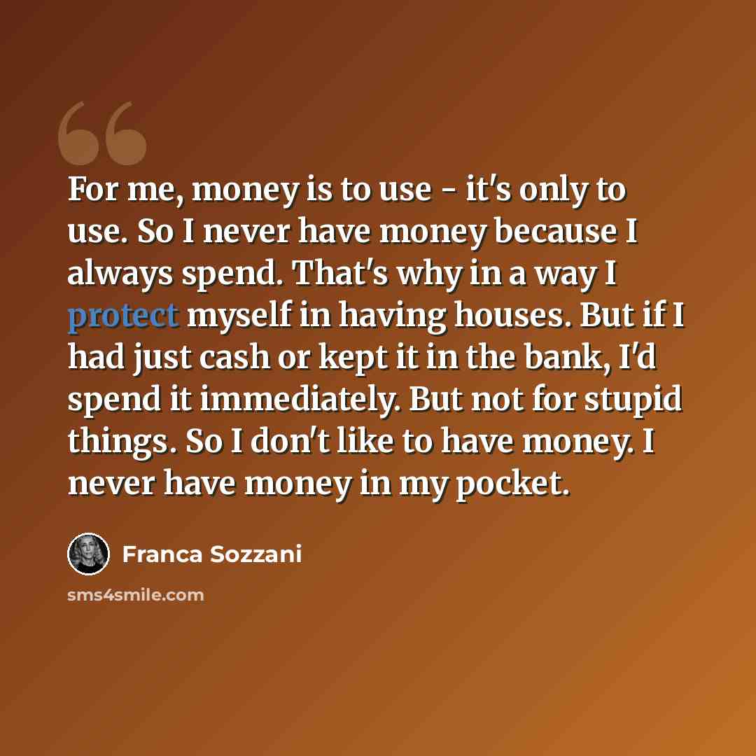 “For me, money is to use - it's only to use. So I never have money because I always spend. That's why in a way I protect myself in having houses. But if I had just cash or kept it in the bank, I'd spend it immediately. But not for stupid things. So I don't like to have money. I never have money in…” quote by Franca Sozzani