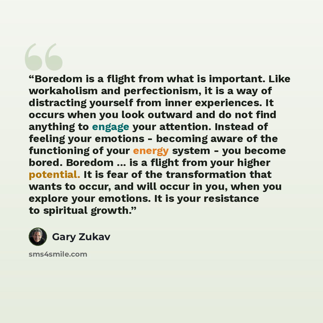 “Boredom is a flight from what is important. Like workaholism and perfectionism, it is a way of distracting yourself from inner experiences. It occurs when you look outward and do not find anything to engage your attention. Instead of feeling your emotions - becoming aware of the functioning of…” quote by Gary Zukav