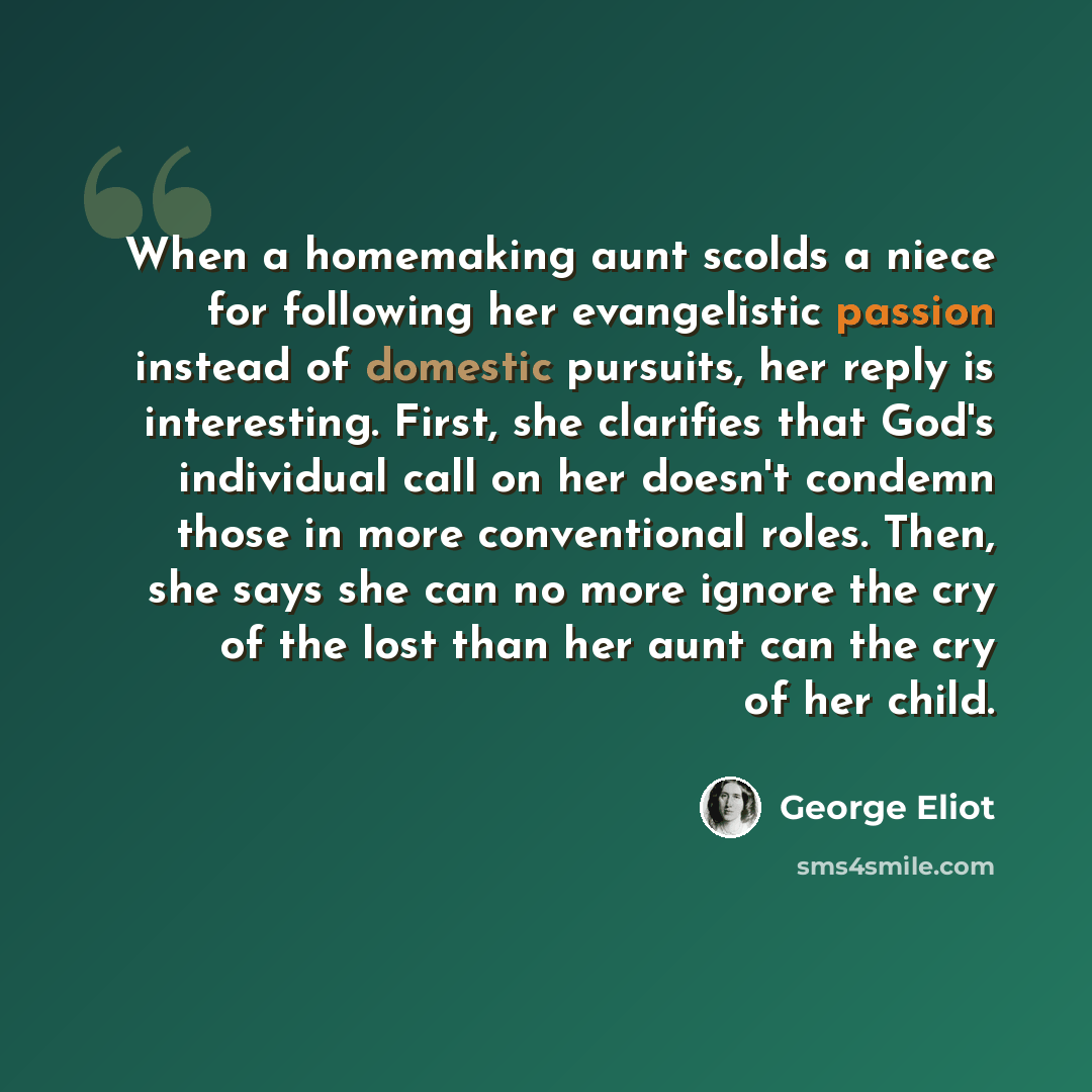 “When a homemaking aunt scolds a niece for following her evangelistic passion instead of domestic pursuits, her reply is interesting. First, she clarifies that God's individual call on her doesn't condemn those in more conventional roles. Then, she says she can no more ignore the cry of the lost…” quote by George Eliot
