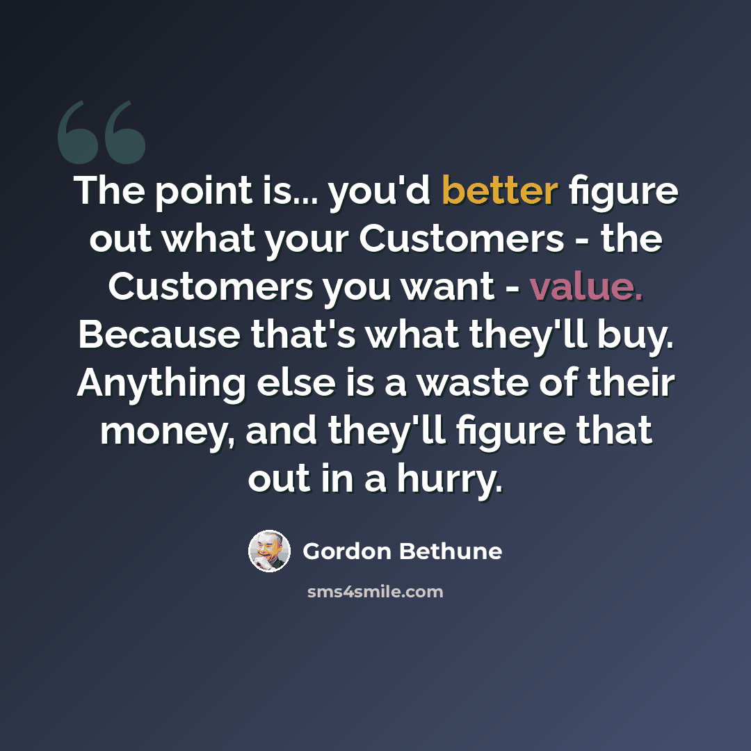 “The point is... you'd better figure out what your Customers - the Customers you want - value. Because that's what they'll buy. Anything else is a waste of their money, and they'll figure that out in a hurry.” quote by Gordon Bethune