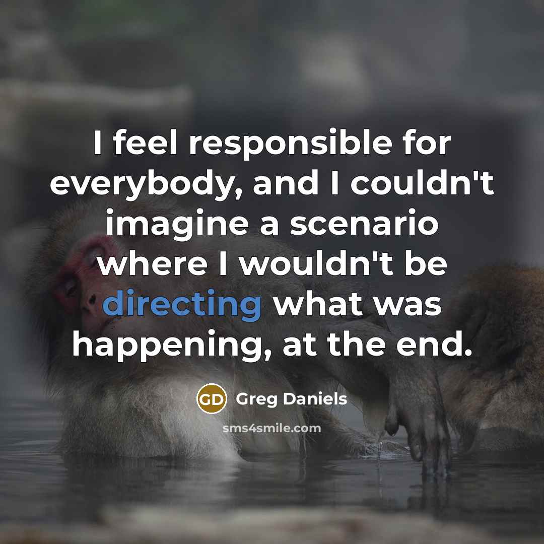 “I feel responsible for everybody, and I couldn't imagine a scenario where I wouldn't be directing what was happening, at the end.” quote by Greg Daniels