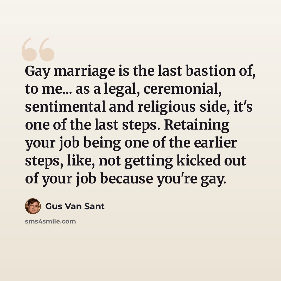 “Gay marriage is the last bastion of, to me... as a legal, ceremonial, sentimental and religious side, it's one of the last steps. Retaining your job being one of the earlier steps, like, not getting kicked out of your job because you're gay.” quote by Gus Van Sant