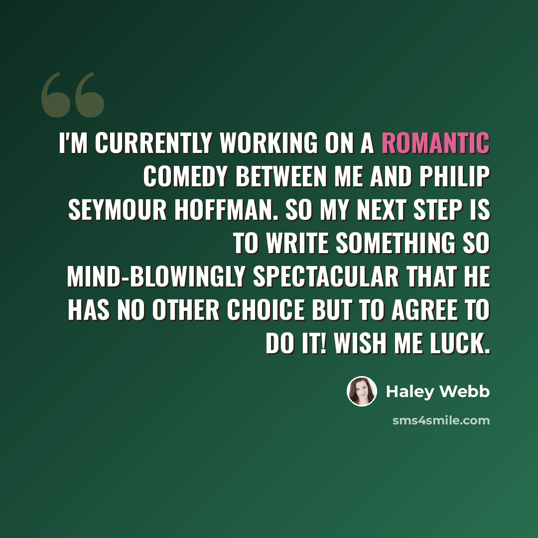 “I'm currently working on a romantic comedy between me and Philip Seymour Hoffman. So my next step is to write something so mind-blowingly spectacular that he has no other choice but to agree to do it! Wish me luck.” quote by Haley Webb