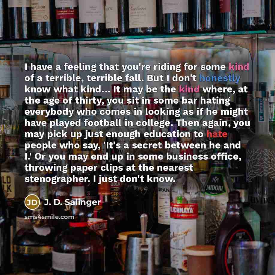 “I have a feeling that you're riding for some kind of a terrible, terrible fall. But I don't honestly know what kind… It may be the kind where, at the age of thirty, you sit in some bar hating everybody who comes in looking as if he might have played football in college. Then again, you may pick up…” quote by J. D. Salinger