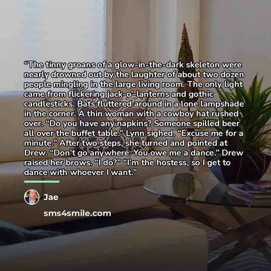 “The tinny groans of a glow-in-the-dark skeleton were nearly drowned out by the laughter of about two dozen people mingling in the large living room. The only light came from flickering jack-o’-lanterns and gothic candlesticks. Bats fluttered around in a lone lampshade in the corner. A thin woman…” quote by Jae