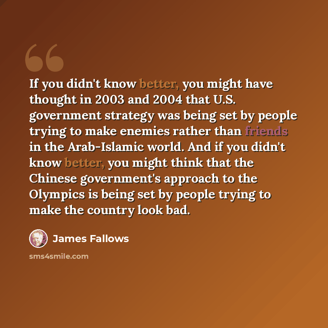 “If you didn't know better, you might have thought in 2003 and 2004 that U.S. government strategy was being set by people trying to make enemies rather than friends in the Arab-Islamic world. And if you didn't know better, you might think that the Chinese government's approach to the Olympics is…” quote by James Fallows