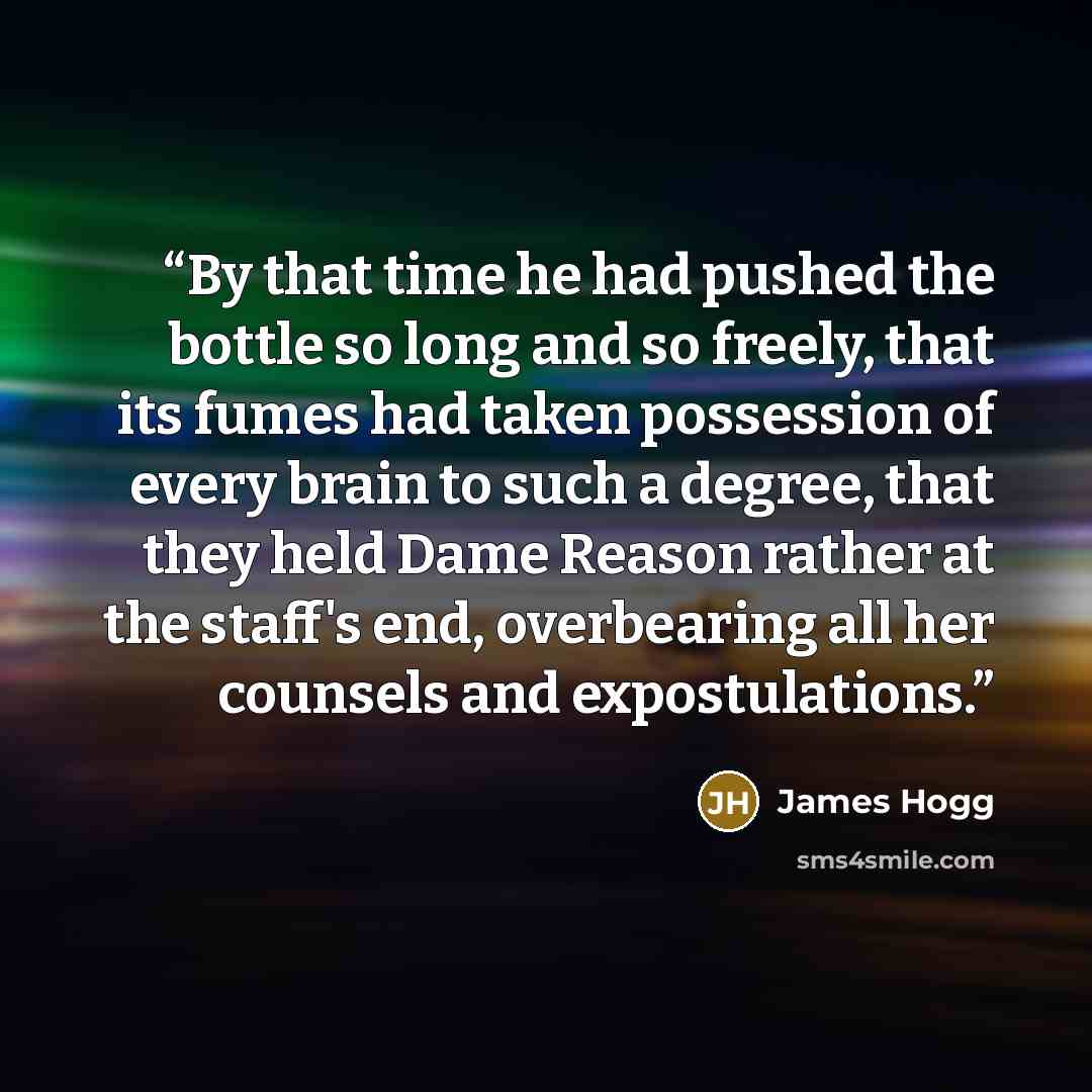“By that time he had pushed the bottle so long and so freely, that its fumes had taken possession of every brain to such a degree, that they held Dame Reason rather at the staff's end, overbearing all her counsels and expostulations.” quote by James Hogg