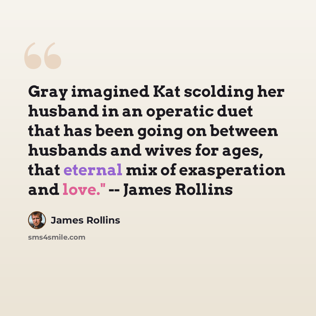 “Gray imagined Kat scolding her husband in an operatic duet that has been going on between husbands and wives for ages, that eternal mix of exasperation and love." -- James Rollins” quote by James Rollins