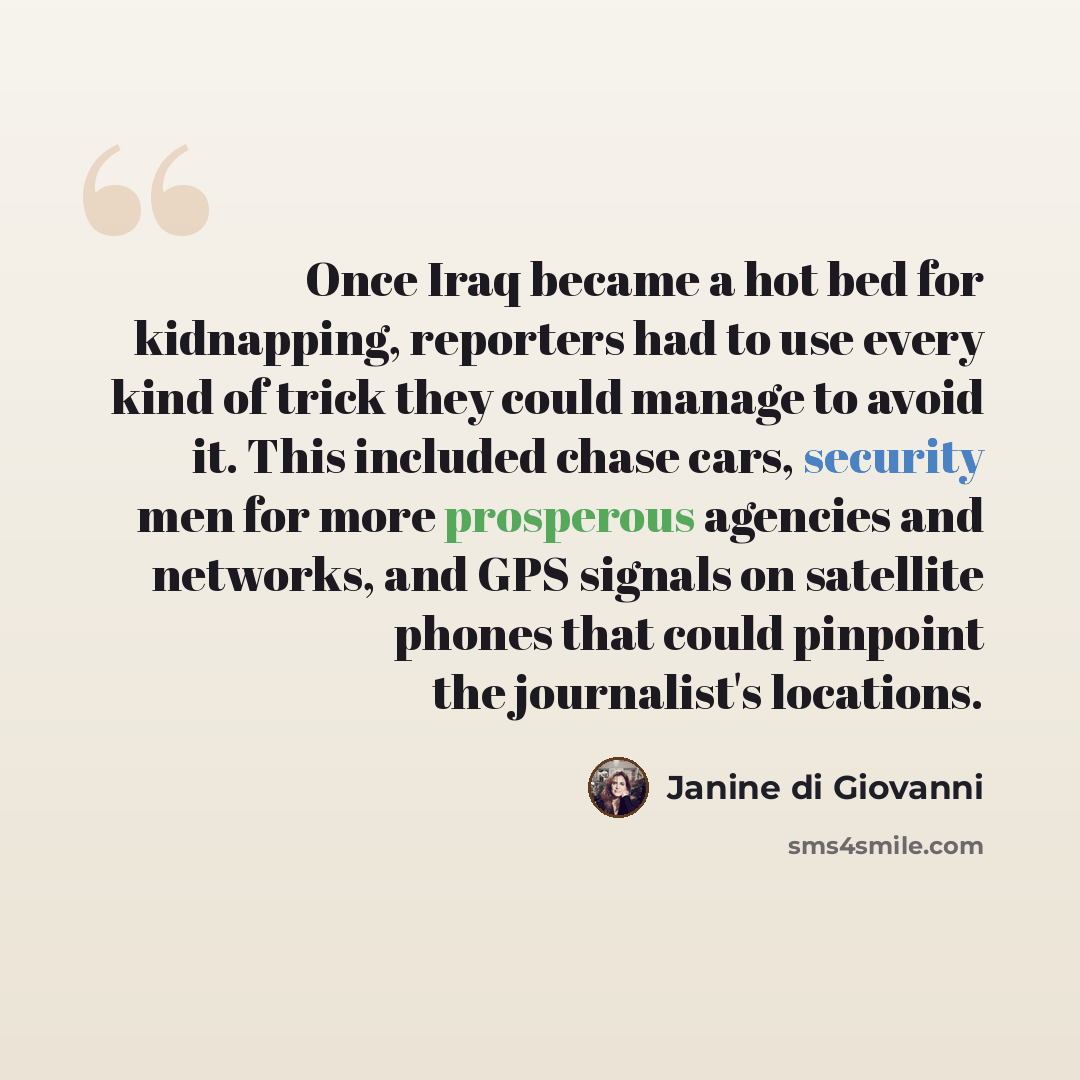“Once Iraq became a hot bed for kidnapping, reporters had to use every kind of trick they could manage to avoid it. This included chase cars, security men for more prosperous agencies and networks, and GPS signals on satellite phones that could pinpoint the journalist's locations.” quote by Janine di Giovanni