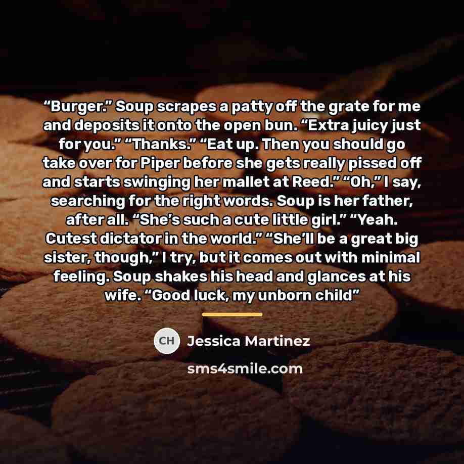 “Burger.” Soup scrapes a patty off the grate for me and deposits it onto the open bun. “Extra juicy just for you.” “Thanks.” “Eat up. Then you should go take over for Piper before she gets really pissed off and starts swinging her mallet at Reed.” “Oh,” I say, searching for the right words. Soup is…” quote by Jessica Martinez