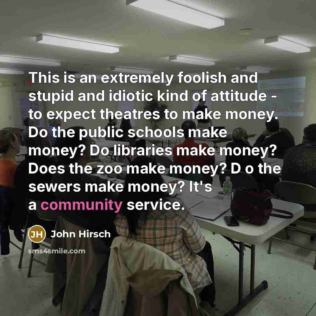 “This is an extremely foolish and stupid and idiotic kind of attitude - to expect theatres to make money. Do the public schools make money? Do libraries make money? Does the zoo make money? D o the sewers make money? It's a community service.” quote by John Hirsch
