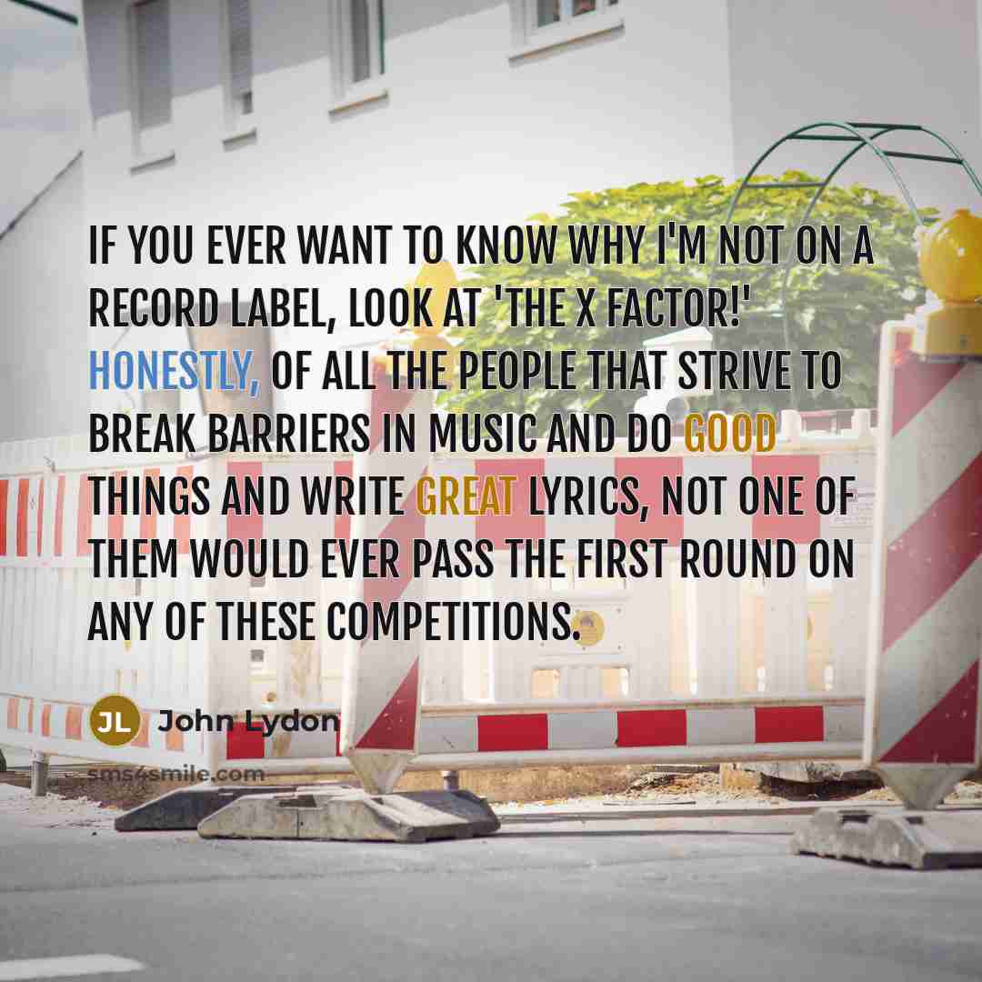 “If you ever want to know why I'm not on a record label, look at 'The X Factor!' Honestly, of all the people that strive to break barriers in music and do good things and write great lyrics, not one of them would ever pass the first round on any of these competitions.” quote by John Lydon